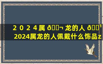 ２０２４属 🐬 龙的人 🌹 ,2024属龙的人佩戴什么饰品zui
好